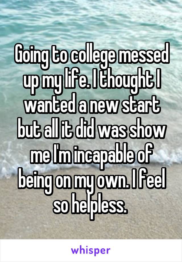 Going to college messed up my life. I thought I wanted a new start but all it did was show me I'm incapable of being on my own. I feel so helpless. 