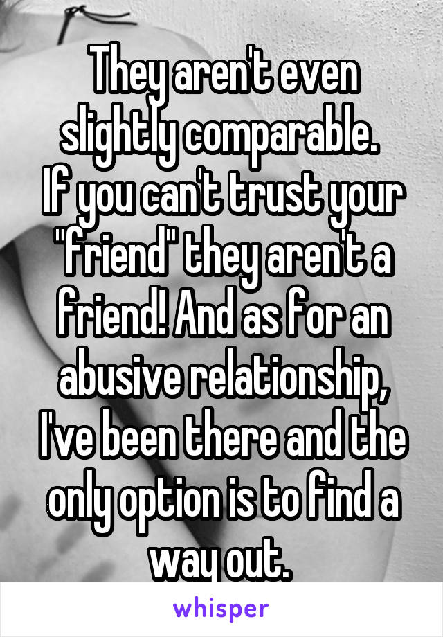 They aren't even slightly comparable. 
If you can't trust your "friend" they aren't a friend! And as for an abusive relationship, I've been there and the only option is to find a way out. 