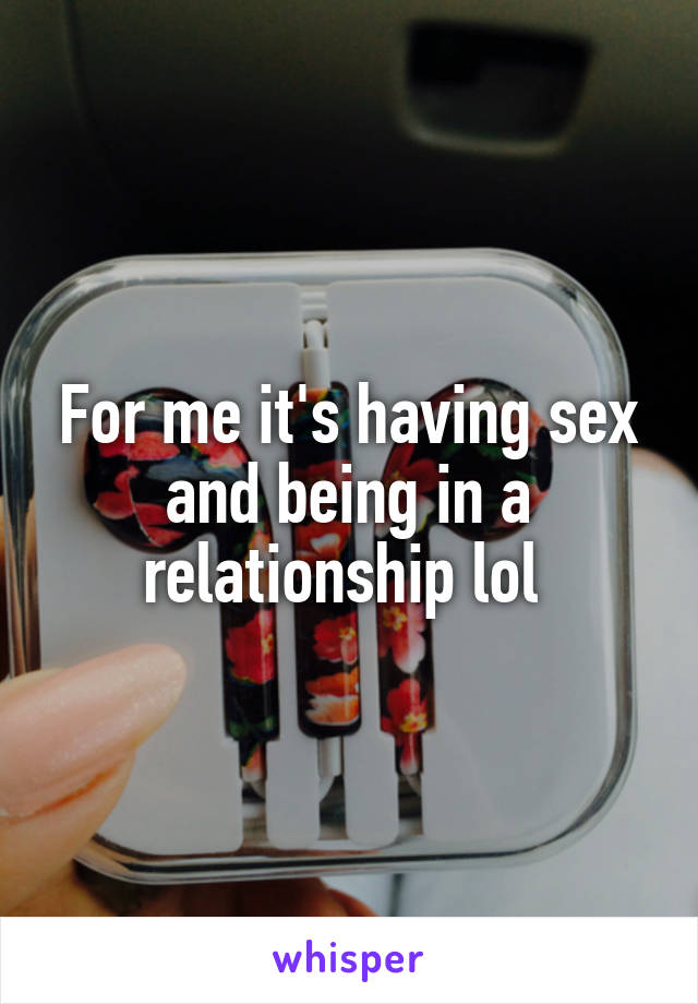 For me it's having sex and being in a relationship lol 
