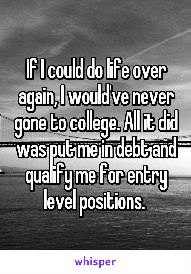 If I could do life over again, I would've never gone to college. All it did was put me in debt and qualify me for entry level positions. 