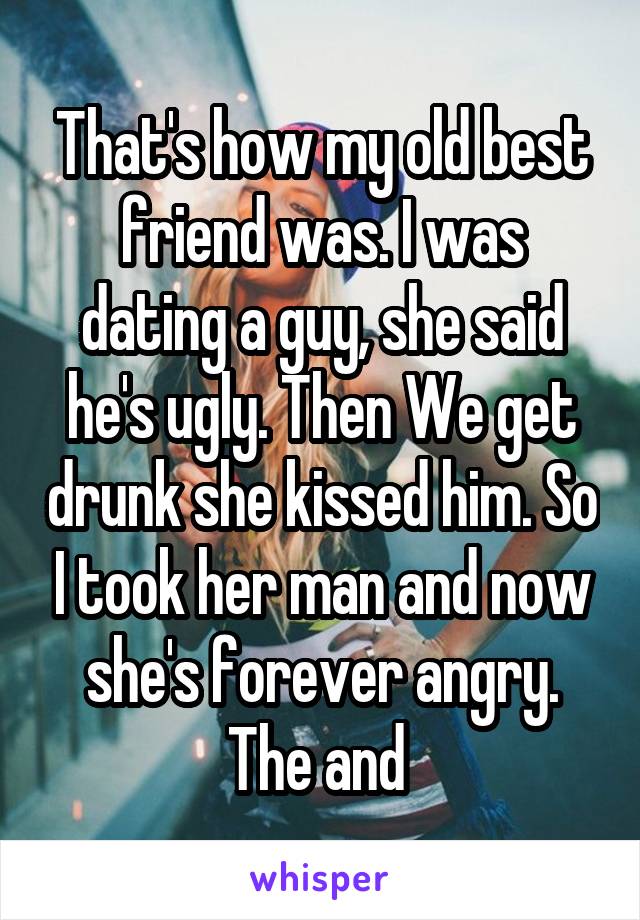 That's how my old best friend was. I was dating a guy, she said he's ugly. Then We get drunk she kissed him. So I took her man and now she's forever angry. The and 