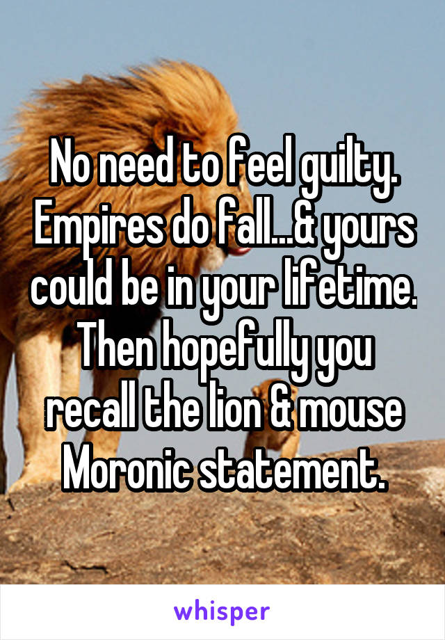 No need to feel guilty. Empires do fall...& yours could be in your lifetime. Then hopefully you recall the lion & mouse
Moronic statement.