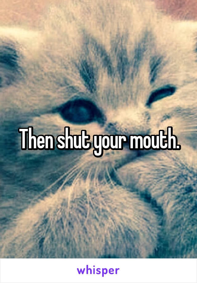 Then shut your mouth.