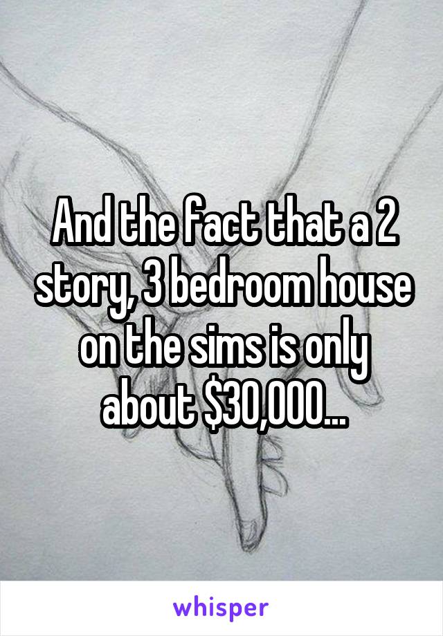 And the fact that a 2 story, 3 bedroom house on the sims is only about $30,000...