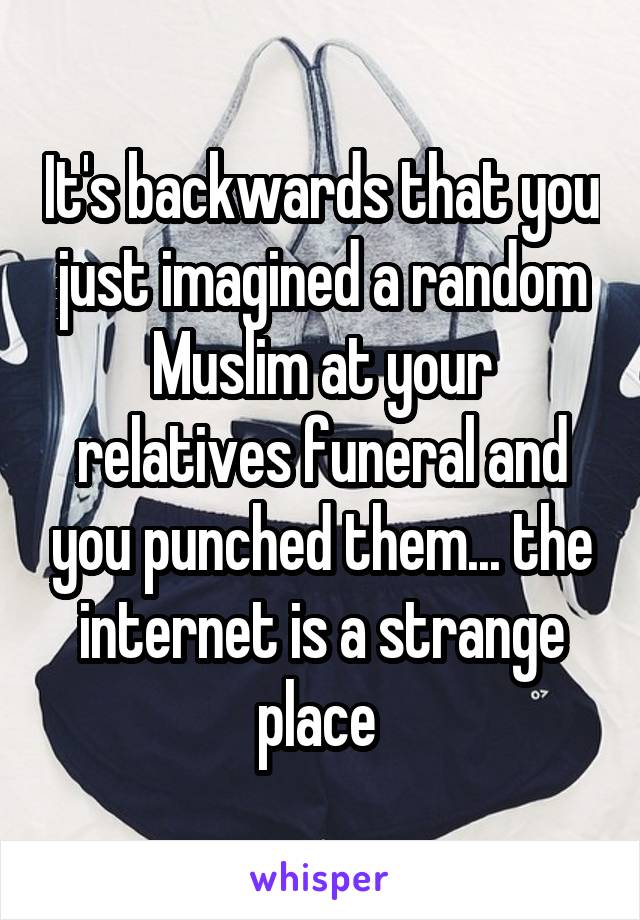 It's backwards that you just imagined a random Muslim at your relatives funeral and you punched them... the internet is a strange place 