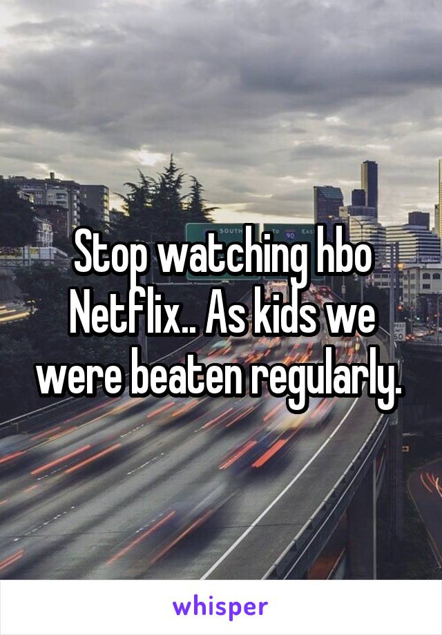 Stop watching hbo Netflix.. As kids we were beaten regularly. 