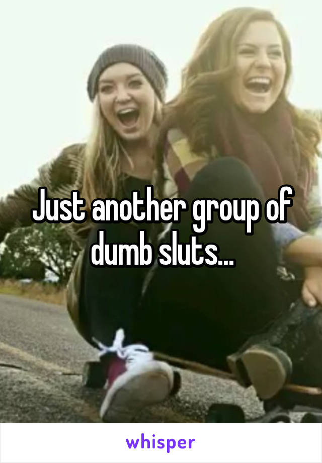 Just another group of dumb sluts...