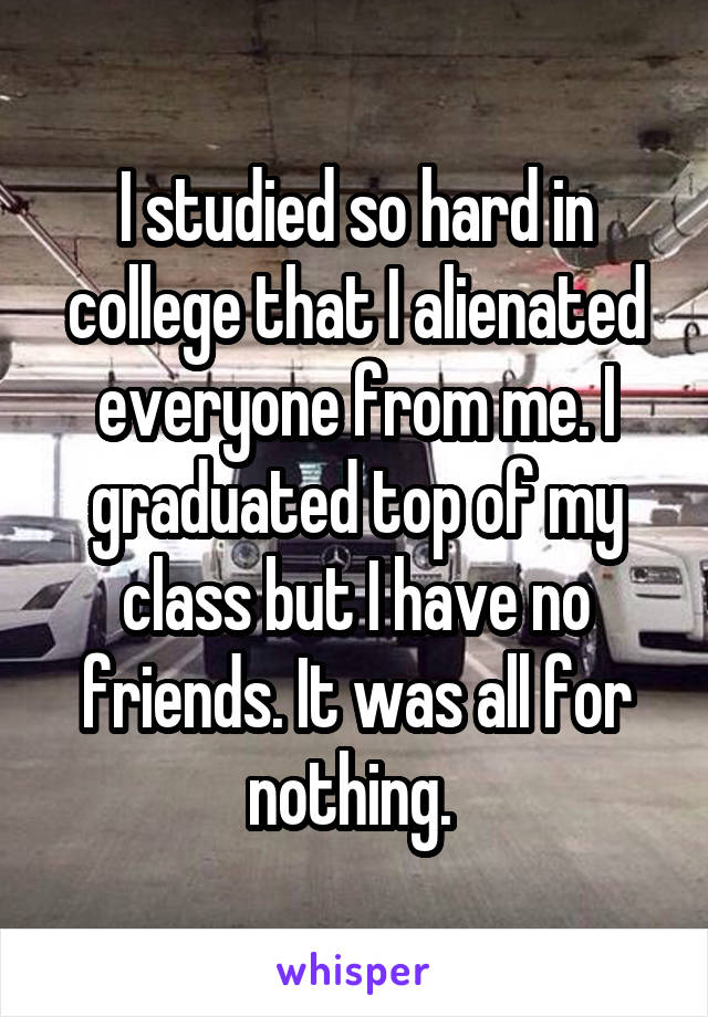 I studied so hard in college that I alienated everyone from me. I graduated top of my class but I have no friends. It was all for nothing. 