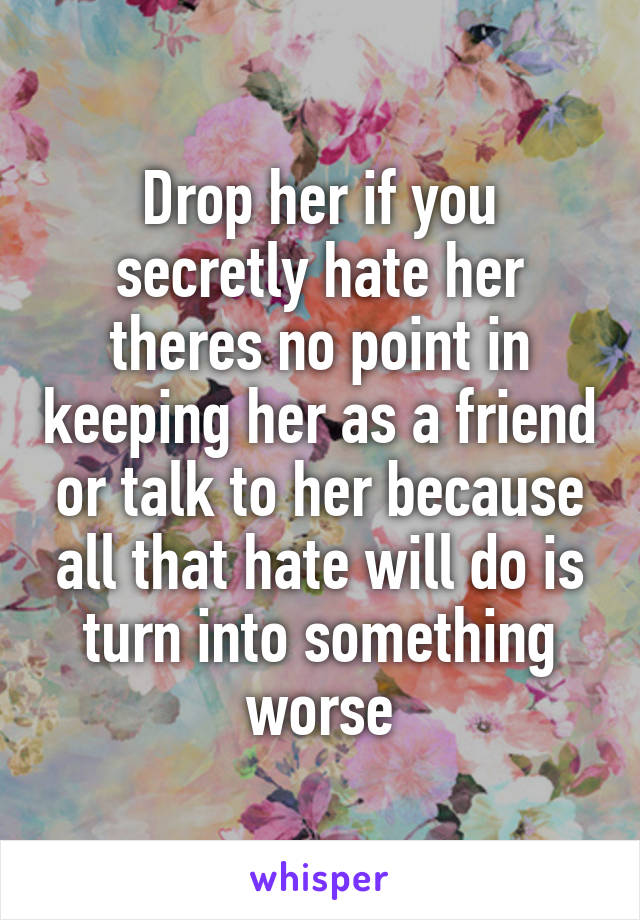 Drop her if you secretly hate her theres no point in keeping her as a friend or talk to her because all that hate will do is turn into something worse