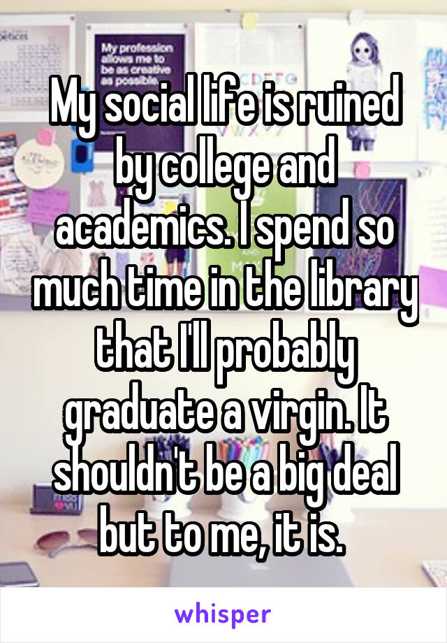 My social life is ruined by college and academics. I spend so much time in the library that I'll probably graduate a virgin. It shouldn't be a big deal but to me, it is. 