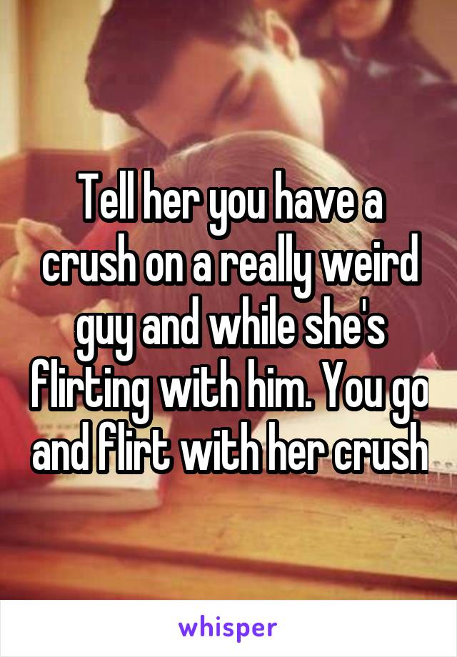 Tell her you have a crush on a really weird guy and while she's flirting with him. You go and flirt with her crush