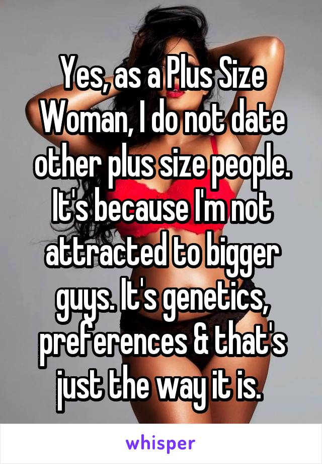Yes, as a Plus Size Woman, I do not date other plus size people. It's because I'm not attracted to bigger guys. It's genetics, preferences & that's just the way it is. 