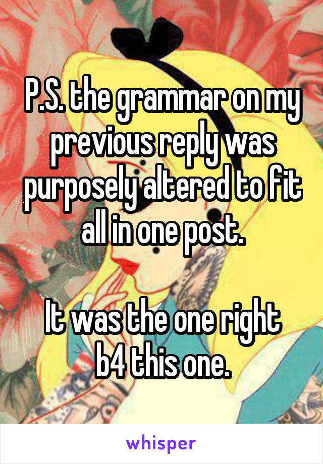 P.S. the grammar on my previous reply was purposely altered to fit all in one post.

It was the one right b4 this one.