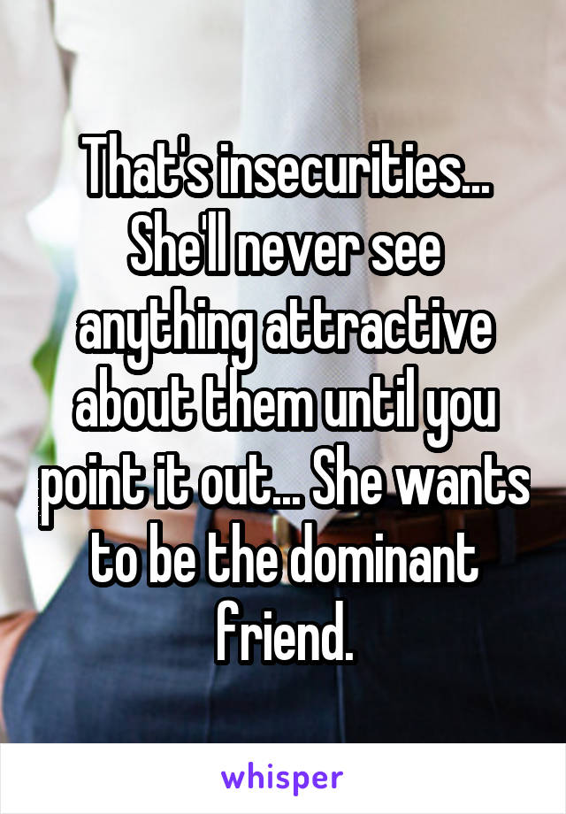 That's insecurities... She'll never see anything attractive about them until you point it out... She wants to be the dominant friend.