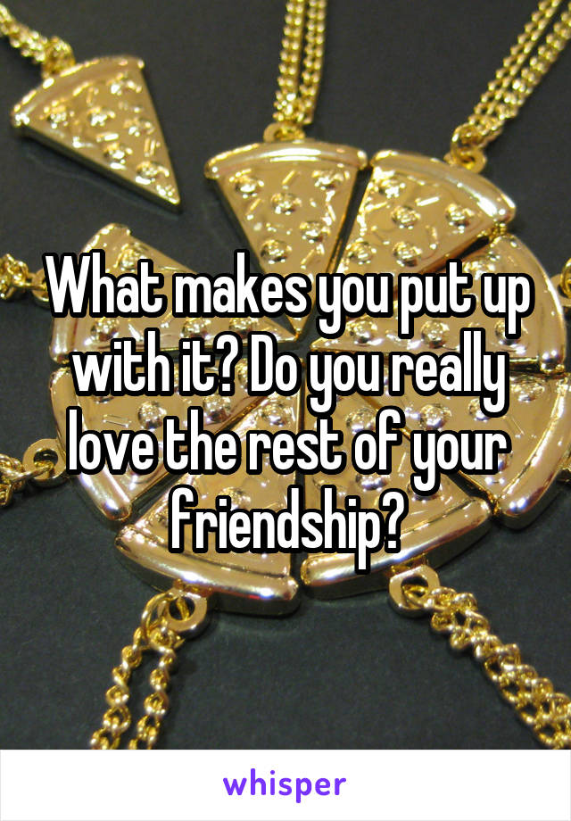 What makes you put up with it? Do you really love the rest of your friendship?