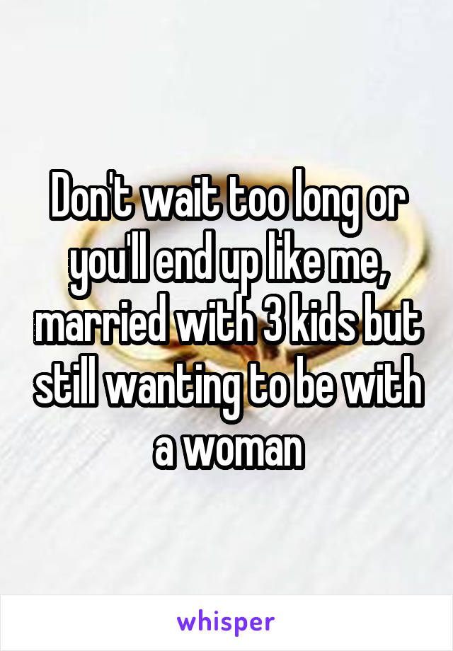 Don't wait too long or you'll end up like me, married with 3 kids but still wanting to be with a woman