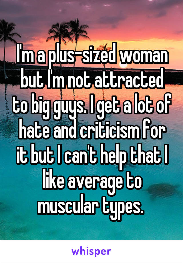 I'm a plus-sized woman but I'm not attracted to big guys. I get a lot of hate and criticism for it but I can't help that I like average to muscular types. 