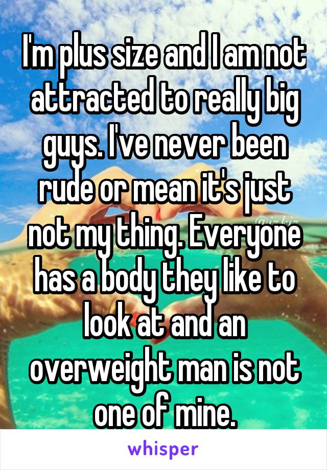 I'm plus size and I am not attracted to really big guys. I've never been rude or mean it's just not my thing. Everyone has a body they like to look at and an overweight man is not one of mine.