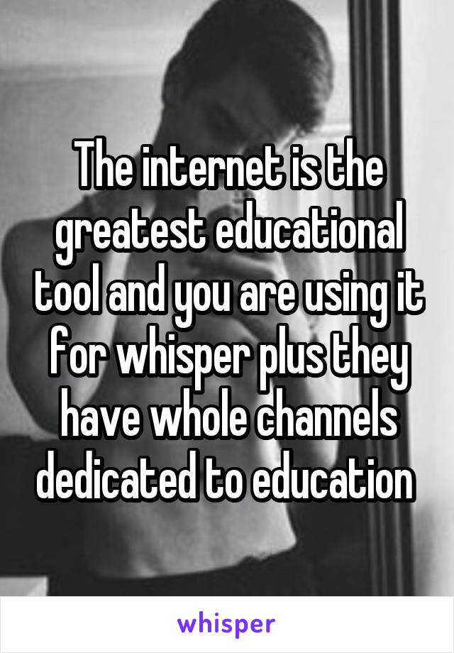 The internet is the greatest educational tool and you are using it for whisper plus they have whole channels dedicated to education 