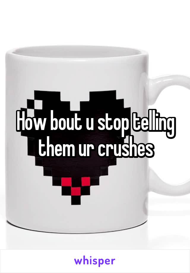 How bout u stop telling them ur crushes