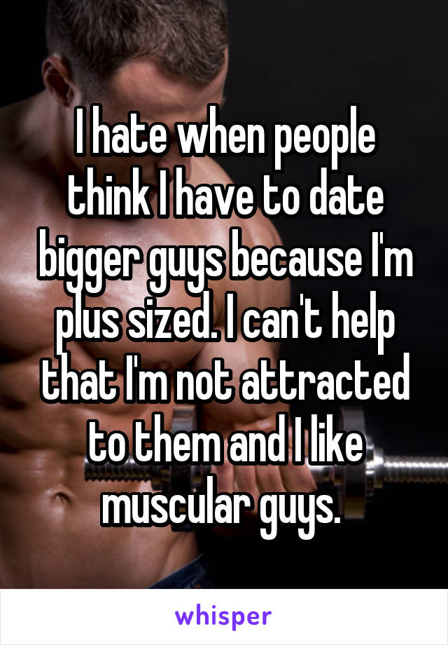 I hate when people think I have to date bigger guys because I'm plus sized. I can't help that I'm not attracted to them and I like muscular guys. 