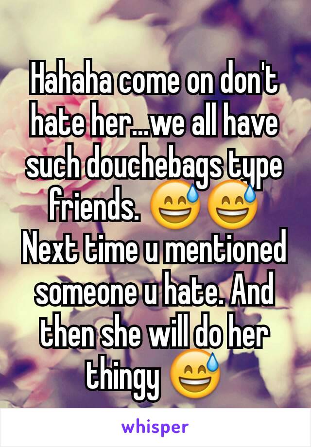 Hahaha come on don't hate her...we all have such douchebags type friends. 😅😅
Next time u mentioned someone u hate. And then she will do her thingy 😅