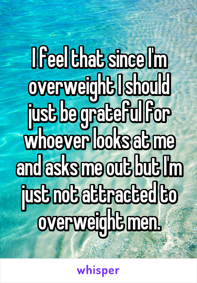 I feel that since I'm overweight I should just be grateful for whoever looks at me and asks me out but I'm just not attracted to overweight men.