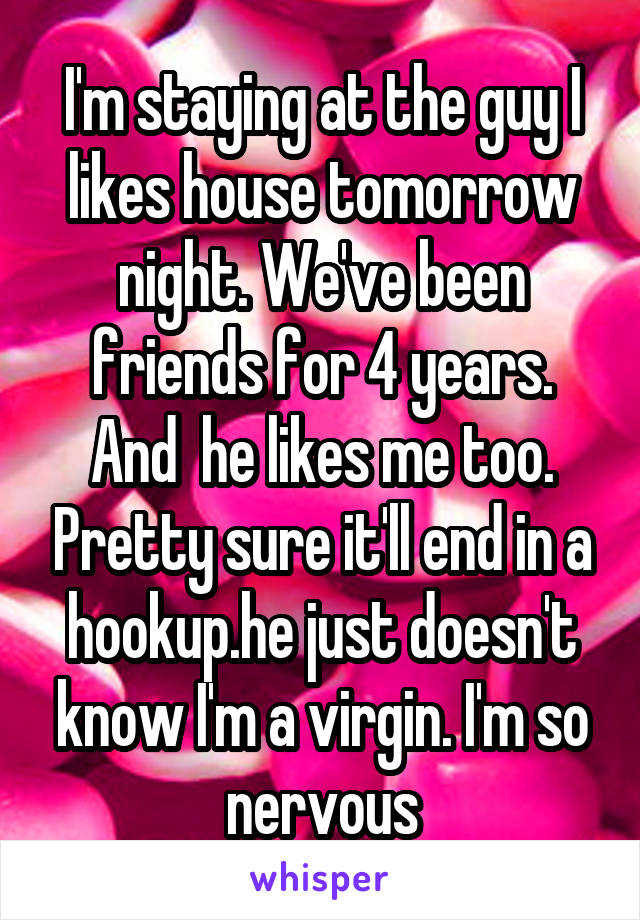 I'm staying at the guy I likes house tomorrow night. We've been friends for 4 years. And  he likes me too. Pretty sure it'll end in a hookup.he just doesn't know I'm a virgin. I'm so nervous