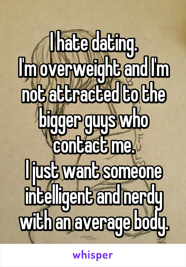 I hate dating.
I'm overweight and I'm not attracted to the bigger guys who contact me.
I just want someone intelligent and nerdy with an average body.