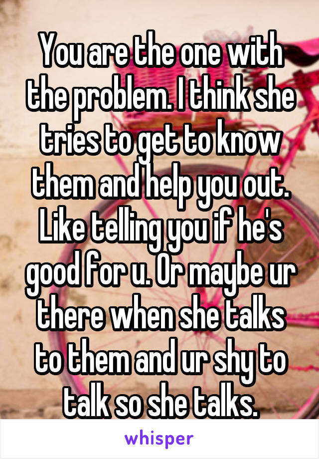 You are the one with the problem. I think she tries to get to know them and help you out. Like telling you if he's good for u. Or maybe ur there when she talks to them and ur shy to talk so she talks.