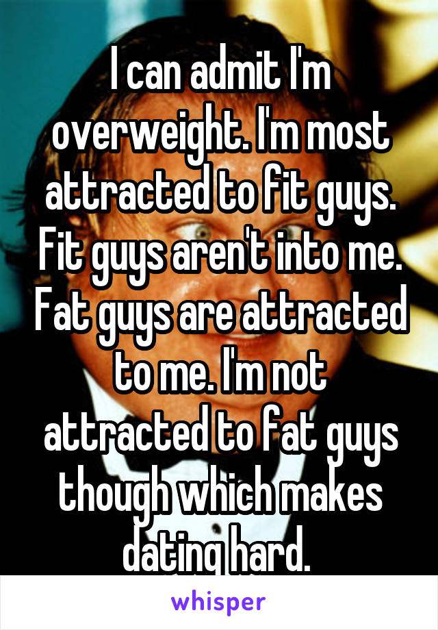 I can admit I'm overweight. I'm most attracted to fit guys. Fit guys aren't into me. Fat guys are attracted to me. I'm not attracted to fat guys though which makes dating hard. 