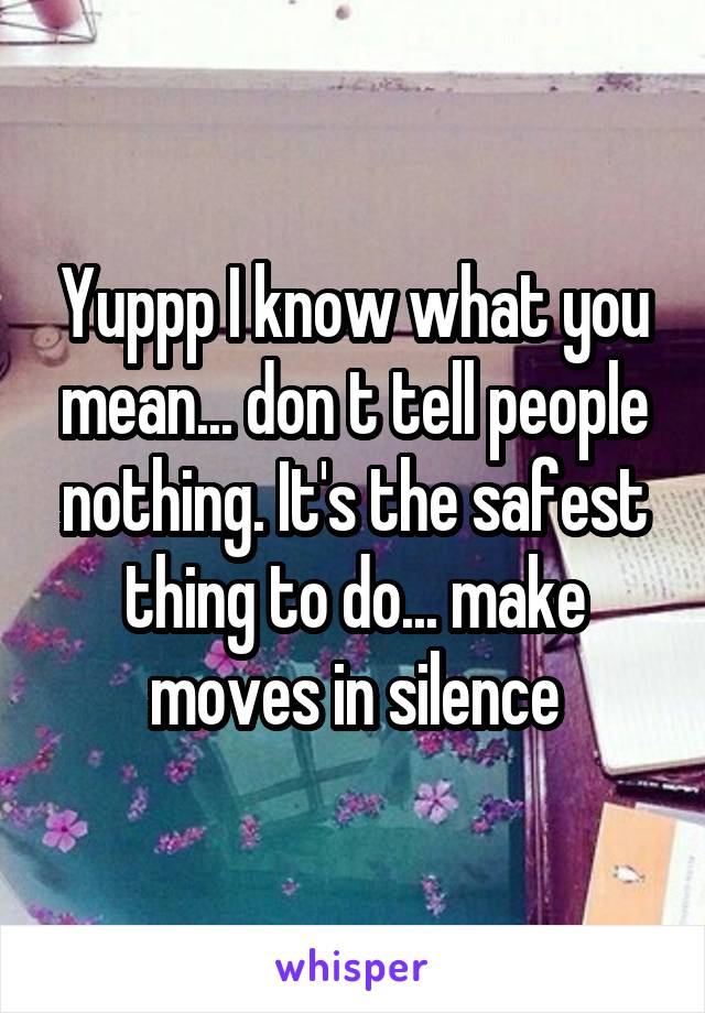 Yuppp I know what you mean... don t tell people nothing. It's the safest thing to do... make moves in silence