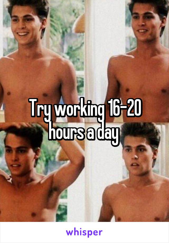 Try working 16-20 hours a day 