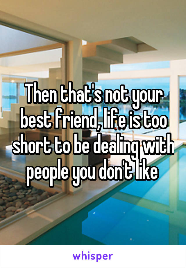 Then that's not your best friend, life is too short to be dealing with people you don't like 