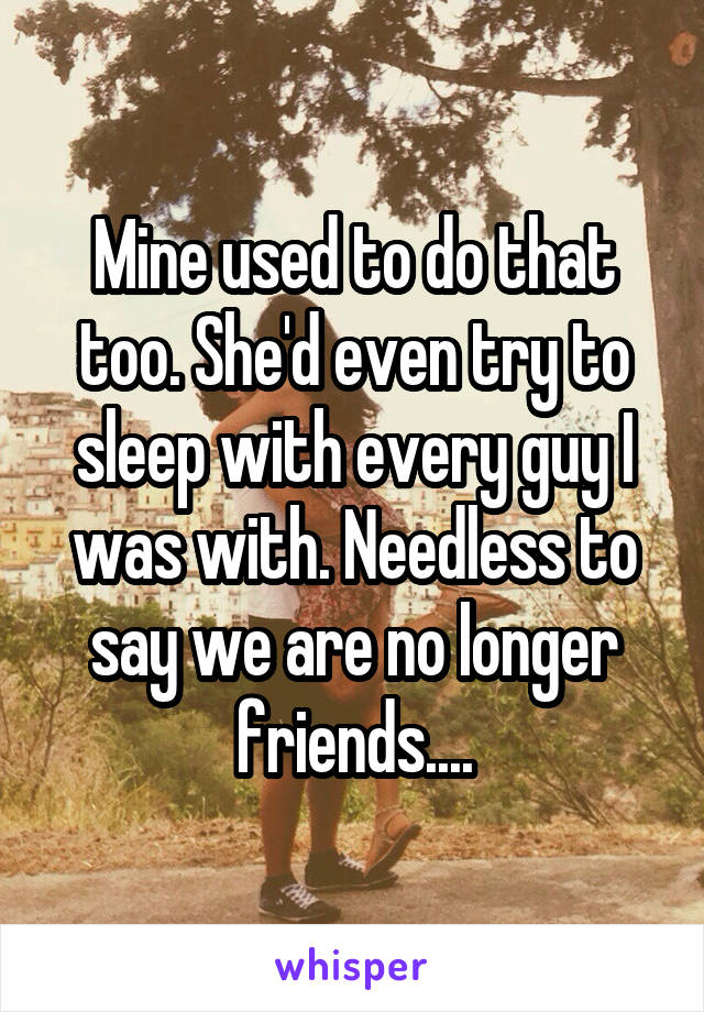 Mine used to do that too. She'd even try to sleep with every guy I was with. Needless to say we are no longer friends....