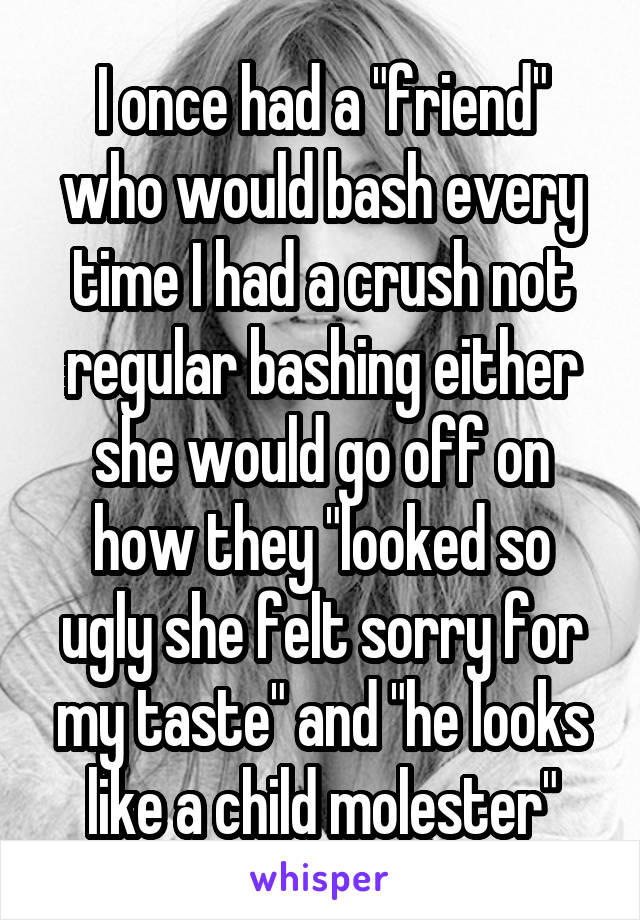 I once had a "friend" who would bash every time I had a crush not regular bashing either she would go off on how they "looked so ugly she felt sorry for my taste" and "he looks like a child molester"