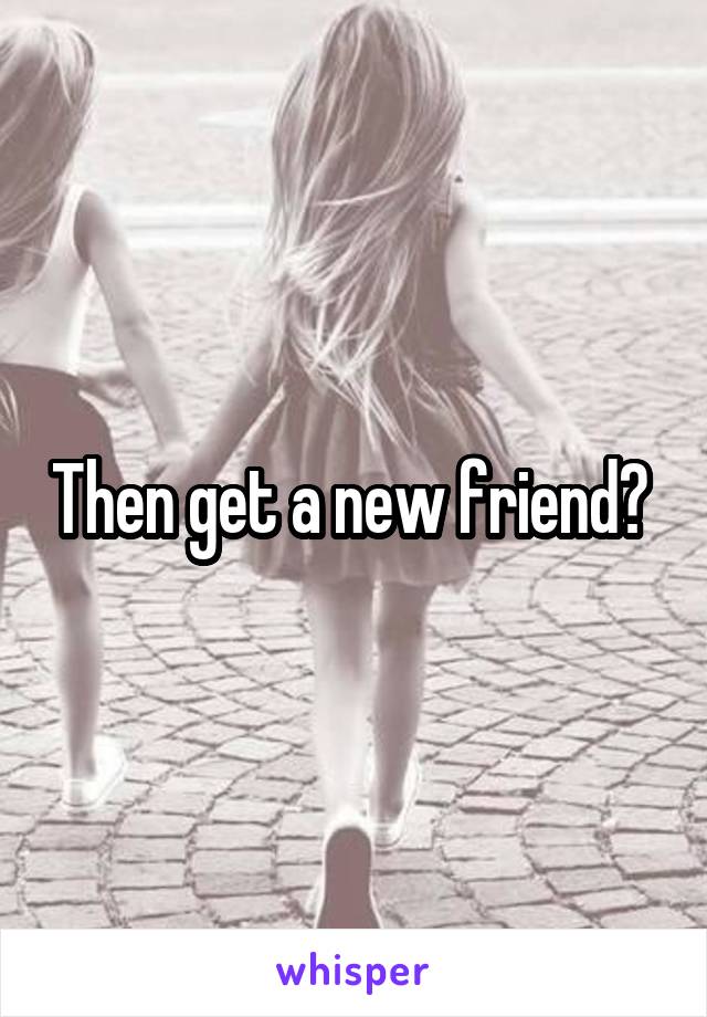 Then get a new friend? 