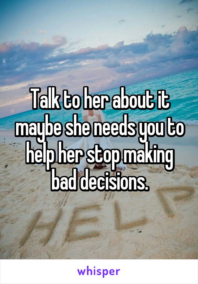 Talk to her about it maybe she needs you to help her stop making bad decisions.