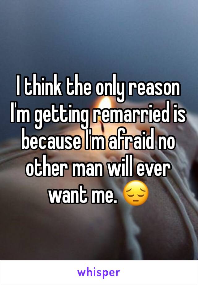 I think the only reason I'm getting remarried is because I'm afraid no other man will ever want me. 😔