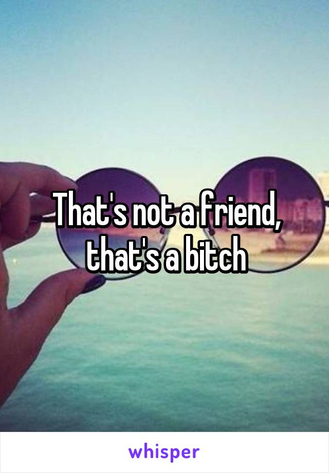 That's not a friend, that's a bitch