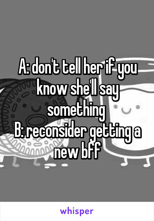 A: don't tell her if you know she'll say something 
B: reconsider getting a new bff