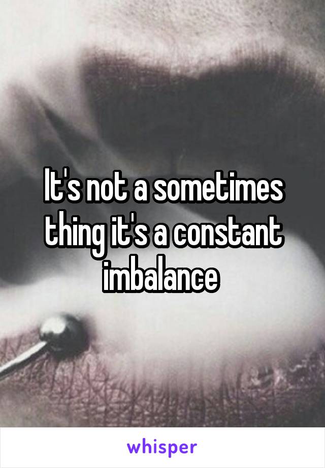 It's not a sometimes thing it's a constant imbalance 