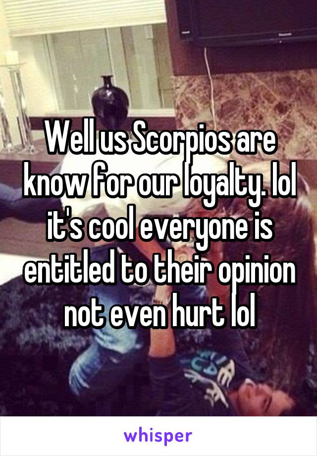 Well us Scorpios are know for our loyalty. lol it's cool everyone is entitled to their opinion not even hurt lol