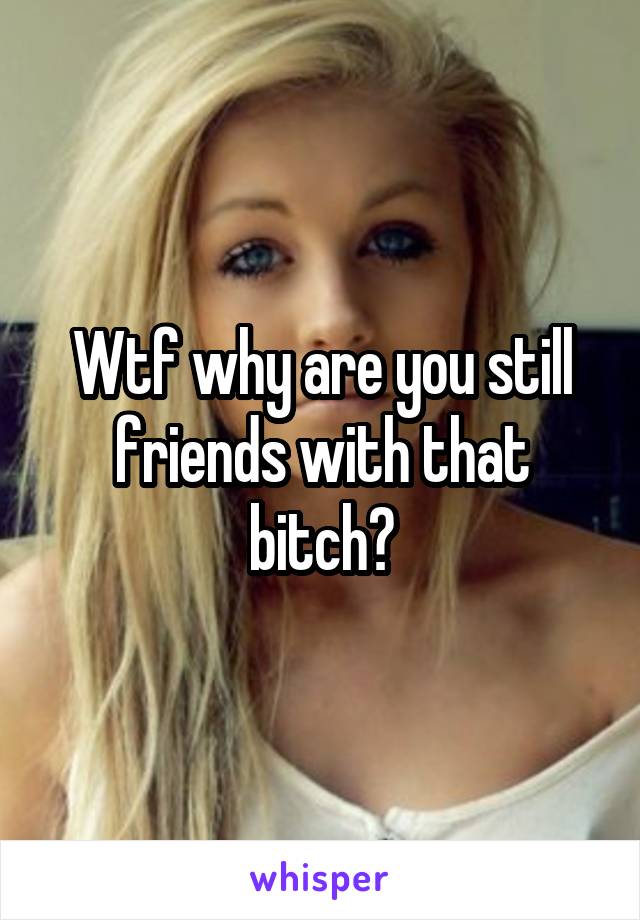 Wtf why are you still friends with that bitch?