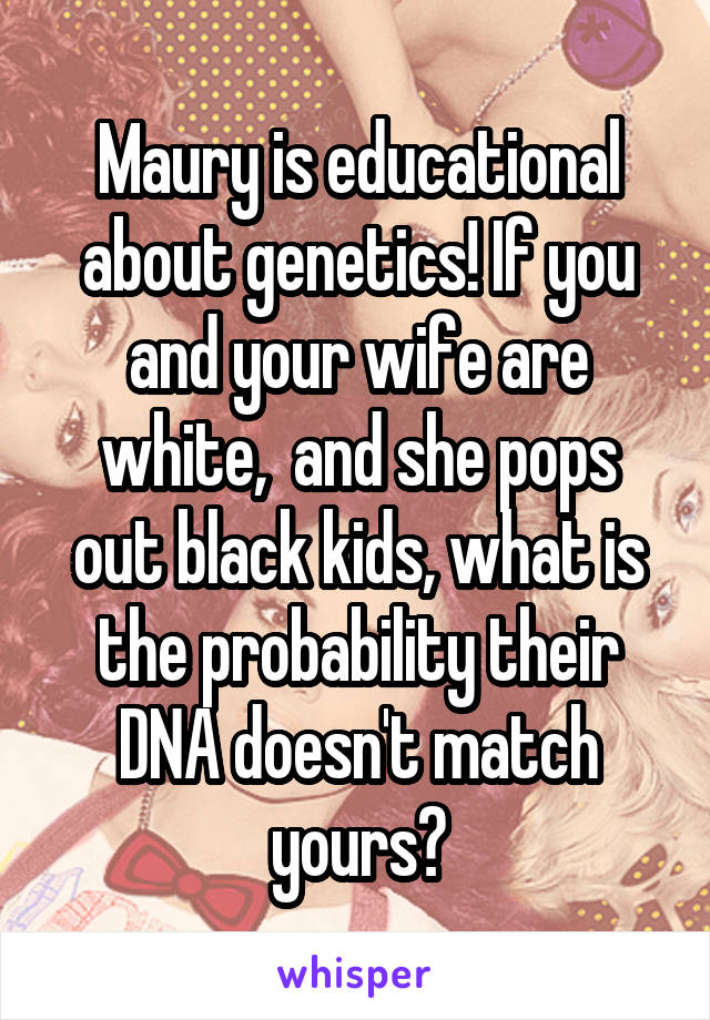 Maury is educational about genetics! If you and your wife are white,  and she pops out black kids, what is the probability their DNA doesn't match yours?