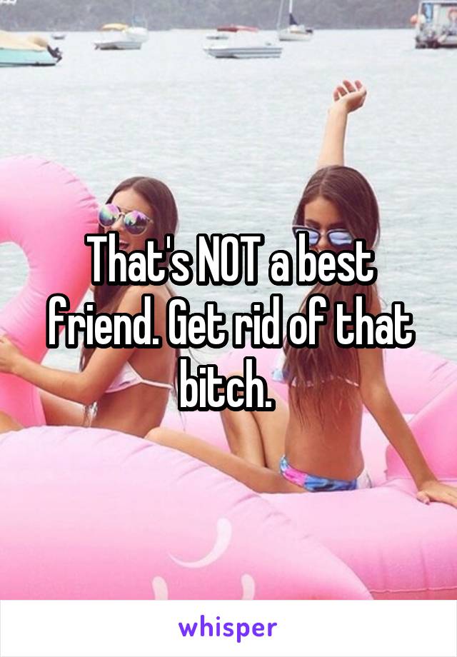 That's NOT a best friend. Get rid of that bitch. 