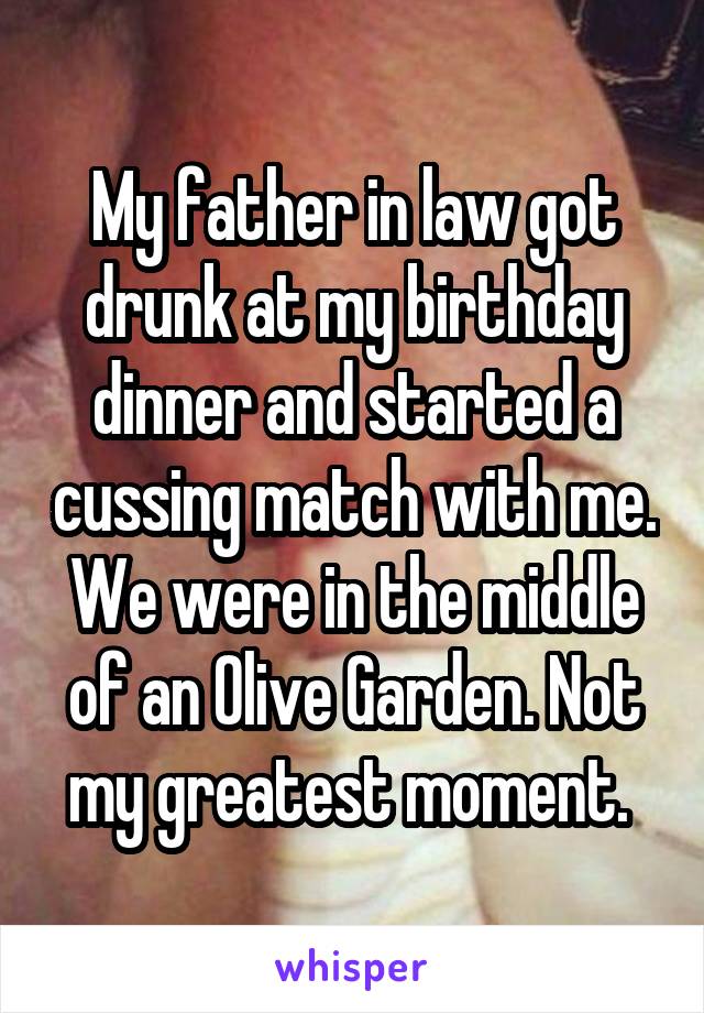 My father in law got drunk at my birthday dinner and started a cussing match with me. We were in the middle of an Olive Garden. Not my greatest moment. 