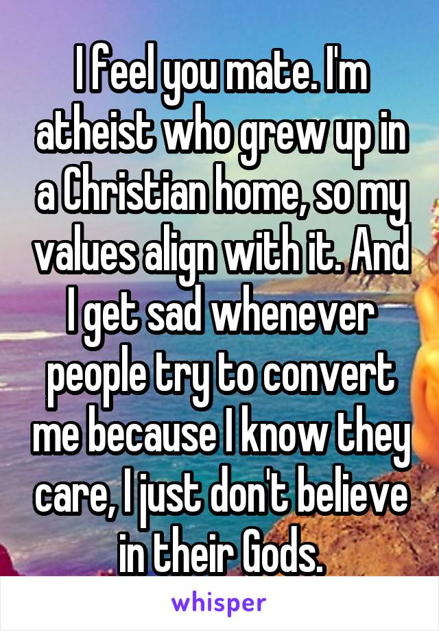 I feel you mate. I'm atheist who grew up in a Christian home, so my values align with it. And I get sad whenever people try to convert me because I know they care, I just don't believe in their Gods.