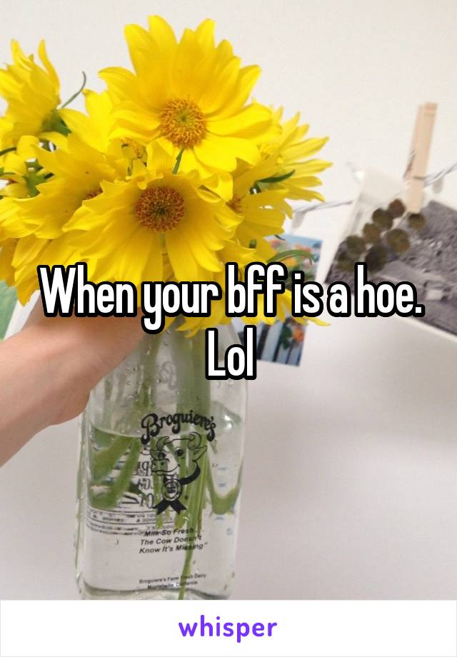 When your bff is a hoe. Lol