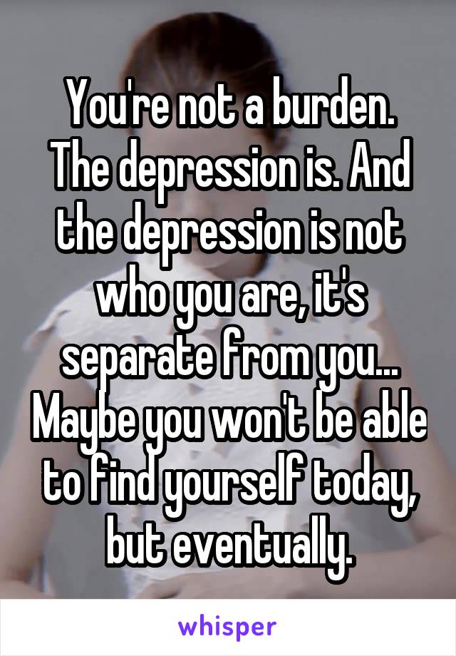 You're not a burden. The depression is. And the depression is not who you are, it's separate from you... Maybe you won't be able to find yourself today, but eventually.